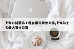上海石材装饰工程有限公司怎么样,上海前十名最大石材公司