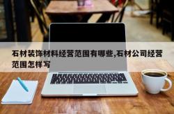 石材装饰材料经营范围有哪些,石材公司经营范围怎样写