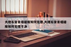 大理石背景墙缝隙如何处理,大理石背景墙缝隙如何处理干净