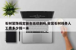 石材装饰线定额包括切割吗,安装石材线条人工费多少钱一米