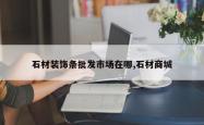石材装饰条批发市场在哪,石材商城